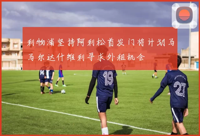 利物浦坚持阿利松首发门将计划马马尔达什维利寻求外租机会